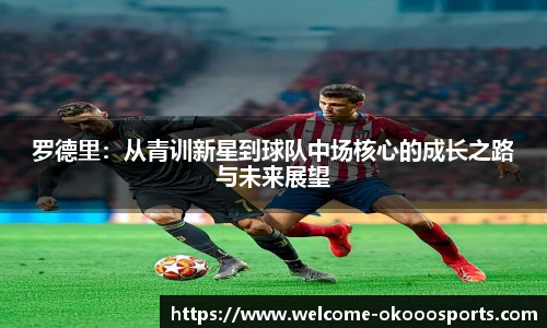 罗德里:从青训新星到球队中场核心的成长之路与未来展望
